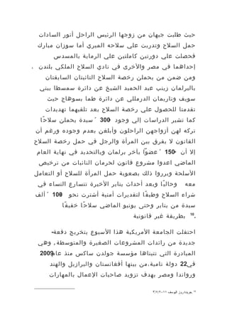 ‫حيث طلبت جيهان من زوجها الرئيس الراحل أنور السادات‬
 ‫حمل السلح وتدربت علي سلحه الميري أما سوزان مبارك‬
       ‫فحصلت علي دورتين كاملتين علي الرماية بالمسدس‬
‫إحداهما في مصر والخرى في نادي السلح الملكي بلندن ،‬
    ‫ومن ضمن من يحملن رخصة السلح النائبتان السابقتان‬
  ‫بالبرلمان زينب عبد الحميد الشيخ عن دائرة سمسطا ببني‬
    ‫سويف وناريمان الدرمللي عن دائرة طما بسوهاج حيث‬
    ‫تقدمتا للحصول علي رخصة السلح بعد تلقيهما تهديدات‬
  ‫كما تشير الدراسات إلي وجود 003 « سيدة يحملن سل ح ًا‬
                         ‫»‬
 ‫تركه لهن أزواجهن الراحلون وأبلغن بعدم وجوده ورغم أن‬
‫القانون ل يفرق بين المرأة والرجل في حمل رخصة السلح‬
 ‫إل أن »051 « عضوا بآخر برلمان وبالتحديد في نهاية العام‬
  ‫الماضي اعدوا مشروع قانون لحرمان النائبات من ترخيص‬
‫السلحة وبرروا ذلك بصعوبة حمل المرأة للسلح أو التعامل‬
 ‫وحال ي ًا وبعد أحداث يناير الخيرة تتسارع النساء في‬            ‫معه‬
 ‫001 « ألف‬
         ‫»‬   ‫شراء السلح وطب ق ًا لتقديرات أمنية أشترت نحو‬
         ‫سيدة من يناير وحتى يونيو الماضي سل ح ًا خفي ف ًا‬
                                   ‫بطريقة غير قانونية‬              ‫01‬
                                                                        ‫.‬

      ‫احتفلت الجامعة المريكية هذا السبوع بتخريج دفعة-‬
 ‫جديدة من رائدات المشروعات الصغيرة والمتوسطة , وهي‬
  ‫المبادرة التي تتبناها مؤسسة جولدن ساكس منذ عام 2‬
  ‫9002‬
     ‫في22 دولة نامية،من بينها أفغانستان والبرازيل والهند‬
     ‫ورواندا ومصر بهدف تزويد صاحبات العمال بالمهارات‬

                                          ‫01 .جريدة روز اليوسف ١١٠٢/٧/٣‬
 