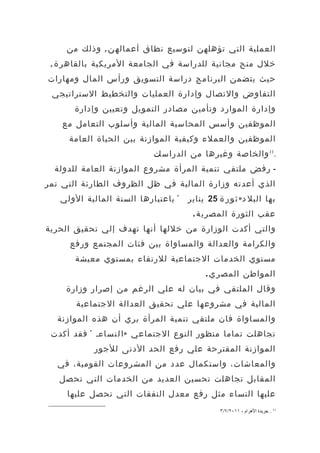 ‫العملية التي تؤهلهن لتوسيع نطاق أعماله ن , وذلك من‬
 ‫خلل منح مجانية للدراسة في الجامعة المريكية بالقاهر ة ,‬
‫حيث يتضمن البرنامج دراسة التسويق ورأس المال ومهارات‬
 ‫التفاوض والتصال وإدارة العمليات والتخطيط الستراتيجي‬
       ‫وإدارة الموارد وتأمين مصادر التمويل وتعيين وإدارة‬
    ‫الموظفين وأسس المحاسبة المالية وأسلوب التعامل مع‬
     ‫الموظفين والعملء وكيفية الموازنة بين الحياة العامة‬
                           ‫.11 والخاصة وغيرها من الدراسات‬
  ‫- رفض ملتقي تنمية المرأة مشروع الموازنة العامة للدولة‬
‫الذي أعدته وزارة المالية في ظل الظروف الطارئة التي تمر‬
   ‫« باعتبارها السنة المالية الولي‬   ‫بها البل د » ث و ر ة 52 يناير‬
                                      ‫عقب الثورة المصري ة .‬
‫والتي أكدت الوزارة من خللها أنها تهدف إلي تحقيق الحرية‬
     ‫والكرامة والعدالة والمساواة بين فئات المجتمع ورفع‬
       ‫مستوي الخدمات الجتماعية للرتقاء بمستوي معيشة‬
                                          ‫المواطن المصر ي .‬
     ‫وقال الملتقي في بيان له علي الرغم من إصرار وزارة‬
       ‫المالية في مشروعها علي تحقيق العدالة الجتماعية‬
  ‫والمساواة فان ملتقي تنمية المرأة يري أن هذه الموازنة‬
 ‫تجاهلت تماما منظور النوع الجتماعي » ا ل ن س اء، « فقد أكدت‬
            ‫الموازنة المقترحة علي رفع الحد الدنى للجور‬
  ‫والمعاشات، واستكمال عدد من المشروعات القومية، في‬
   ‫المقابل تجاهلت تحسين العديد من الخدمات التي تحصل‬
     ‫عليها النساء مثل رفع معدل النفقات التي تحصل عليها‬
                                               ‫11 . .جريدة الهرام ، ١١٠٢/٧/٣‬
 