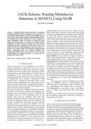 ISSN: 2278 – 1323
                                      International Journal of Advanced Research in Computer Engineering & Technology
                                                                                           Volume 1, Issue 5, July 2012



                  2ACK-Scheme: Routing Misbehavior
                   Detection in MANETs Using OLSR
                                                    Prof. Shalini V. Wankhade




                                                                   particular packet, moves away from the range of sender.
Abstract— A Mobile Ad Hoc Network (MANET) is a collection          However the sender is not aware of this scenario and it might
of mobile nodes (hosts) which communicate with each other via      still keep on sending packets thus leading to packet and data
wireless links either directly or relying on other nodes such as   loss. The other case is a bit more interesting, whenever
routers. Due to the dynamic change in topology finding route is
                                                                   communication takes place between any two nodes there are
very difficult. Some nodes misbehaves as they participate in
route establishment phase but refuse to forward the data
                                                                   a lot of nodes involved in this communication process and
packets to conserve their own energy. For detecting routing        acting as mediators. All these nodes agree to forward packets
misbehavior in MANETs lot of techniques are there such as          during the actual communication process but one of them
watchdog, pathrater, TWOACK, SACK, End to End ACK                  actually turns selfish during the data transfer, this selfish 2
scheme. But due to the disadvantages of the above scheme we        node keeps on dropping packets as when received instead of
propose a new scheme called 2ACK and the routing protocol          forwarding it to the next hop in the communication process.
used is Optimized Link State Routing (OLSR). The                   These selfish behavior results in packet loss and also the
fundamental concept of the 2ACK scheme is to send two hop          source is unaware of such misbehaving node in the path
acknowledgment in opposite direction to routing path, we           towards the destination There are two types of MANETs:
simulate the results in NS-2.
                                                                   Open MANET:- An open MANET comprises of different
Index Terms—. OLSR, MANETs, DSR, 2ACK scheme.
                                                                   users, having different goals, sharing their resources to
                                                                   achieve global connectivity, as in civilian applications.
                                                                   Closed MANET:- In closed MANET where the nodes are all
                    I. INTRODUCTION                                controlled by a common authority, have the same goals, and
                                                                   work toward the benefit of the group as a whole. Open
There has also been a lot of development in the field of           environment of a MANET may lead to misbehaving nodes.
wireless networking in recent years and also a lot of              Performing network functions consumes significant energy
techniques have been put forward for reducing this packet          of participating nodes, as communication is relatively costly.
loss that occurs due to selfish nodes. Finding the network         Selfish nodes are unwilling to spend their precious resources
topology and correctly delivering data is the whole and sole       for operations that do not directly benefit them [ 5]. MANET
responsibility of the nodes that are involved in the               lack a centralized monitoring and management point, making
communication process. Wireless networks can be classified         it a challenging task to detect such misbehaving nodes
as Infrastructure based networks:- Infrastructure based            effectively.
networks have a centralized base station. Hosts in the                      Non-cooperative actions of misbehavior are usually
wireless network communicate with each other, and with             termed as selfishness, which is notably different from
other hosts on the wired network, through the base station.        malicious behavior. Selfish nodes use the network for their
Ad hoc networks:- Ad hoc networks are characterized by the         own communication, but simply refuse to cooperate in
absence of any infrastructure support.                             forwarding packets for other nodes in order to save battery
Hosts in the network are self organized and forward packets        power. A selfish node would thus utilize the benefits
on behalf of each other, enabling communication over               provided
multihop routes, that attempt to ensure a reasonably fair          by the resources of other nodes, but will not make available
throughput share for all the participating hosts. In the           its own resources to help others. They have no intention of
network some nodes are untrusted, some hosts may                   damaging the network [4].
misbehave by failing to adhere to the network protocols, with
the intent of obtaining an unfair share of the channel. The                     II MISBEHAVIOR IN MANETS
presence of selfish hosts that deviate from the contention
resolution protocol can reduce the MANET’s are self                Adhoc wireless network maximizes network throughput
organizable and configurable hence also known as multi hop         by using all available nodes for routing and forwarding.
wireless ad hoc networks, where the topology of the network        Therefore, the more nodes that participate in packet routing,
keeps on changing continuously. The procedure of MANET             the greater the aggregate bandwidth, the shorter the possible
is not depending on existing base stations or infrastructure.      routing paths, and the smaller the possibility of a network
Network clients in MANET may move freely and randomly.             partition. However, a node may misbehave by agreeing to
Therefore, the network topology of a MANET can be change           forward packets and then failing to do so, because it is
unpredictably and speedily. As these nodes have the                overloaded, selfish, malicious, or broken. An overloaded
flexibility of moving from one place to other, there may be        node lack the CPU cycles, buffer space or available network
cases wherein a particular node which is a receiver for a          bandwidth to forward packets. A selfish node is unwilling
                                                                                                                                1
                                              All Rights Reserved © 2012 IJARCET
 