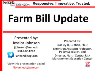 Responsive. Innovative. Trusted.

Farm Bill Update
Presented by:
Jessica Johnson
jjohnson@unl.edu
308-632-1247

PanhandleAgEcon
View this presentation again!
University of Nebraska–Lincoln
Go.unl.edu/pagecon

Prepared by:
Bradley D. Lubben, Ph.D.
Extension Assistant Professor,
Policy Specialist, and
Director, North Central Risk
Management Education Center

 