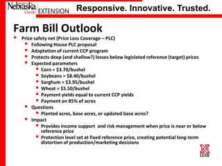 Responsive. Innovative. Trusted.

Farm Bill Outlook


Price safety net (Price Loss Coverage – PLC)
 Following House PLC proposal
 Adaptation of current CCP program
 Protects deep (and shallow?) losses below legislated reference (target) prices
 Expected parameters
 Corn = $3.70/bushel
 Soybeans = $8.40/bushel
 Sorghum = $3.95/bushel
 Wheat = $5.50/bushel
 Payment yields equal to current CCP yields
 Payment on 85% of acres
 Questions
 Planted acres, base acres, or updated base acres?
 Impact
 Provides income support and risk management when price is near or below
reference price
 Protection level set at fixed reference price, creating potential long-term
distortion of production/marketing decisions

University of Nebraska–Lincoln

 