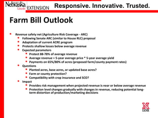 Responsive. Innovative. Trusted.

Farm Bill Outlook


Revenue safety net (Agriculture Risk Coverage - ARC)
 Following Senate ARC (similar to House RLC) proposal
 Adaptation of current ACRE program
 Protects shallow losses below average revenue
 Expected parameters
 Protect 88-78% of average revenue
 Average revenue = 5-year average price * 5-year average yield
 Payments on 65%/80% of acres (proposed farm/county payment rates)
 Questions
 Planted acres, base acres, or updated base acres?
 Farm or county protection?
 Compatibility with crop insurance and SCO?
 Impact
 Provides risk management when projected revenue is near or below average revenue
 Protection level changes gradually with changes in revenue, reducing potential longterm distortion of production/marketing decisions

University of Nebraska–Lincoln

 
