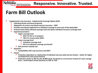 Responsive. Innovative. Trusted.

Farm Bill Outlook


Supplemental crop insurance - Supplemental Coverage Option (SCO)
 Following Senate and House proposals
 Adaptation of current area-based revenue insurance – GRIP
 Provides area-based supplement to individual coverage to cover part of the deductible
 Protects losses below allowed coverage level and above individual insurance coverage level
 Expected parameters
 Upper coverage level
 90% if in RLC or no program
 78% if in revenue plan (ARC)
 Lower coverage level
 Individual coverage level
 0% if no individual coverage purchased?
 65% premium subsidy rate
 Questions
 Compatibility with crop insurance and ARC?
 Impact
 Protection dependent on relationship of individual and area yield and loss history – better for higher
correlated farm and county histories
 Protection similar to ARC for the 78-88% band, but based on current price instead of 5-year average
price – could impact annual decisions on ARC vs. SCO

University of Nebraska–Lincoln

 