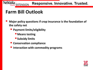 Responsive. Innovative. Trusted.

Farm Bill Outlook


Major policy questions if crop insurance is the foundation of
the safety net
 Payment limits/eligibility
 Means testing
 Subsidy limits
 Conservation compliance
 Interaction with commodity programs

University of Nebraska–Lincoln

 