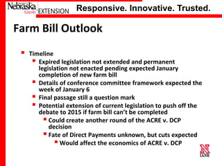 Responsive. Innovative. Trusted.

Farm Bill Outlook


Timeline
 Expired legislation not extended and permanent
legislation not enacted pending expected January
completion of new farm bill
 Details of conference committee framework expected the
week of January 6
 Final passage still a question mark
 Potential extension of current legislation to push off the
debate to 2015 if farm bill can’t be completed
 Could create another round of the ACRE v. DCP
decision
 Fate of Direct Payments unknown, but cuts expected
 Would affect the economics of ACRE v. DCP

University of Nebraska–Lincoln

 