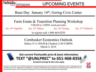 Responsive. Innovative. Trusted.
UPCOMING EVENTS
Bean Day January 14th, Gering Civic Center
Farm Estate & Transition Planning Workshop
Jan. 14th Ogallala

9:00AM to 3:00PM, lunch provided
Jan. 15th Sidney
Jan. 16th Gering

Jan. 17th Oshkosh

to register call 1-800-464-0258

Cornhusker Economics Outlook
Sidney 9-11:30AM & Chadron 2:30-5:00PM
March 4, 2014

Get current Panhandle price & basis information

TEXT “@UNLPREC” to 651-968-8358
Standard message & data rates apply.
Extension is a Division of the Institute of Agriculture and Natural Resources at the University of Nebraska-Lincoln cooperating with the
Counties and the U.S. Department of Agriculture. University of Nebraska-Lincoln Extension educational programs abide with the nondiscrimination policies of the University of Nebraska-Lincoln and the United States Department of Agriculture.

University of Nebraska–Lincoln

 