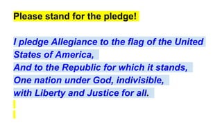Please stand for the pledge!
I pledge Allegiance to the flag of the United
States of America,
And to the Republic for which it stands,
One nation under God, indivisible,
with Liberty and Justice for all.
 