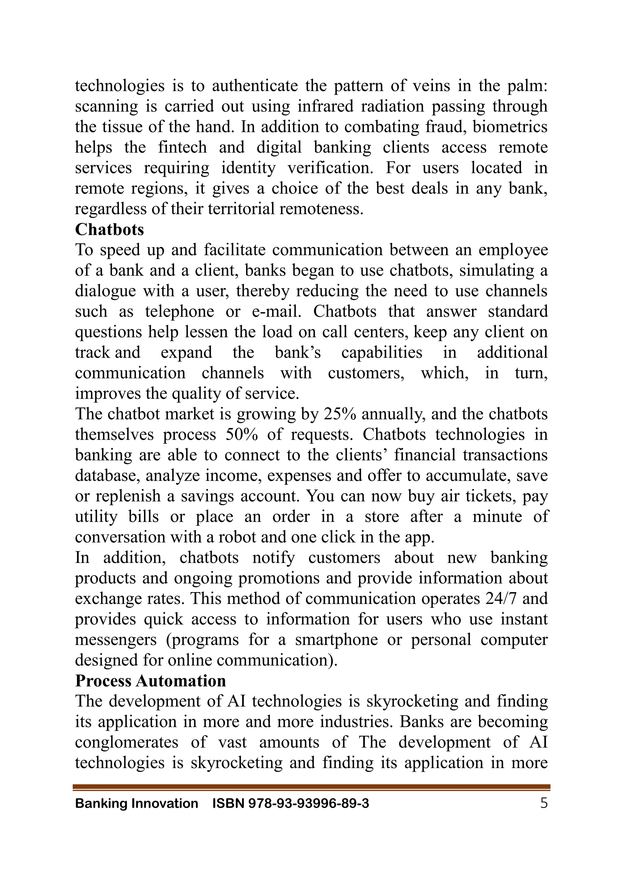 Banking Innovation ISBN 978-93-93996-89-3 5
technologies is to authenticate the pattern of veins in the palm:
scanning is carried out using infrared radiation passing through
the tissue of the hand. In addition to combating fraud, biometrics
helps the fintech and digital banking clients access remote
services requiring identity verification. For users located in
remote regions, it gives a choice of the best deals in any bank,
regardless of their territorial remoteness.
Chatbots
To speed up and facilitate communication between an employee
of a bank and a client, banks began to use chatbots, simulating a
dialogue with a user, thereby reducing the need to use channels
such as telephone or e-mail. Chatbots that answer standard
questions help lessen the load on call centers, keep any client on
track and expand the bank’s capabilities in additional
communication channels with customers, which, in turn,
improves the quality of service.
The chatbot market is growing by 25% annually, and the chatbots
themselves process 50% of requests. Chatbots technologies in
banking are able to connect to the clients’ financial transactions
database, analyze income, expenses and offer to accumulate, save
or replenish a savings account. You can now buy air tickets, pay
utility bills or place an order in a store after a minute of
conversation with a robot and one click in the app.
In addition, chatbots notify customers about new banking
products and ongoing promotions and provide information about
exchange rates. This method of communication operates 24/7 and
provides quick access to information for users who use instant
messengers (programs for a smartphone or personal computer
designed for online communication).
Process Automation
The development of AI technologies is skyrocketing and finding
its application in more and more industries. Banks are becoming
conglomerates of vast amounts of The development of AI
technologies is skyrocketing and finding its application in more
 