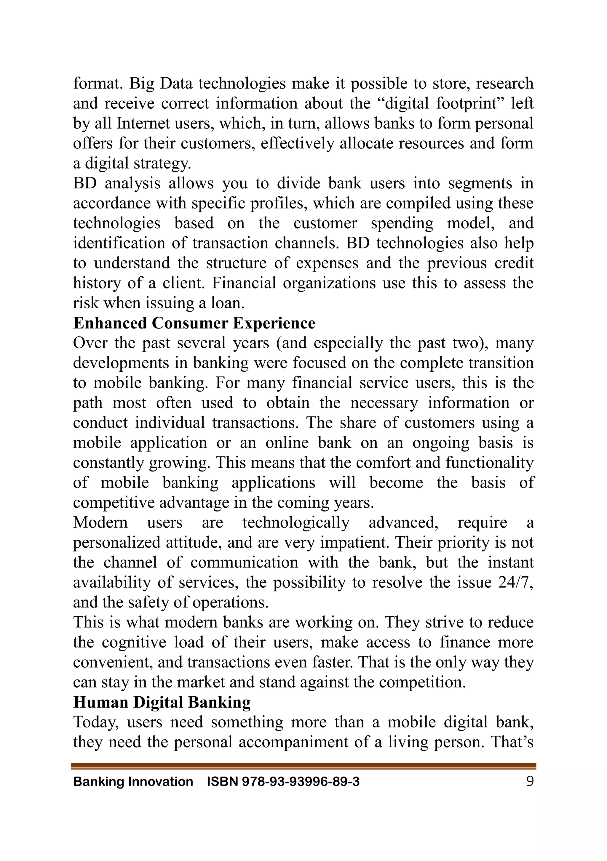 Banking Innovation ISBN 978-93-93996-89-3 9
format. Big Data technologies make it possible to store, research
and receive correct information about the “digital footprint” left
by all Internet users, which, in turn, allows banks to form personal
offers for their customers, effectively allocate resources and form
a digital strategy.
BD analysis allows you to divide bank users into segments in
accordance with specific profiles, which are compiled using these
technologies based on the customer spending model, and
identification of transaction channels. BD technologies also help
to understand the structure of expenses and the previous credit
history of a client. Financial organizations use this to assess the
risk when issuing a loan.
Enhanced Consumer Experience
Over the past several years (and especially the past two), many
developments in banking were focused on the complete transition
to mobile banking. For many financial service users, this is the
path most often used to obtain the necessary information or
conduct individual transactions. The share of customers using a
mobile application or an online bank on an ongoing basis is
constantly growing. This means that the comfort and functionality
of mobile banking applications will become the basis of
competitive advantage in the coming years.
Modern users are technologically advanced, require a
personalized attitude, and are very impatient. Their priority is not
the channel of communication with the bank, but the instant
availability of services, the possibility to resolve the issue 24/7,
and the safety of operations.
This is what modern banks are working on. They strive to reduce
the cognitive load of their users, make access to finance more
convenient, and transactions even faster. That is the only way they
can stay in the market and stand against the competition.
Human Digital Banking
Today, users need something more than a mobile digital bank,
they need the personal accompaniment of a living person. That’s
 