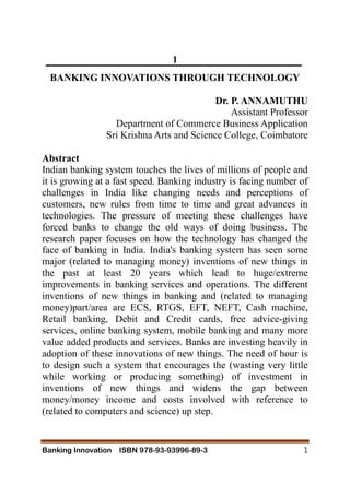 Banking Innovation ISBN 978-93-93996-89-3 1
1
BANKING INNOVATIONS THROUGH TECHNOLOGY
Dr. P. ANNAMUTHU
Assistant Professor
Department of Commerce Business Application
Sri Krishna Arts and Science College, Coimbatore
Abstract
Indian banking system touches the lives of millions of people and
it is growing at a fast speed. Banking industry is facing number of
challenges in India like changing needs and perceptions of
customers, new rules from time to time and great advances in
technologies. The pressure of meeting these challenges have
forced banks to change the old ways of doing business. The
research paper focuses on how the technology has changed the
face of banking in India. India's banking system has seen some
major (related to managing money) inventions of new things in
the past at least 20 years which lead to huge/extreme
improvements in banking services and operations. The different
inventions of new things in banking and (related to managing
money)part/area are ECS, RTGS, EFT, NEFT, Cash machine,
Retail banking, Debit and Credit cards, free advice-giving
services, online banking system, mobile banking and many more
value added products and services. Banks are investing heavily in
adoption of these innovations of new things. The need of hour is
to design such a system that encourages the (wasting very little
while working or producing something) of investment in
inventions of new things and widens the gap between
money/money income and costs involved with reference to
(related to computers and science) up step.
 