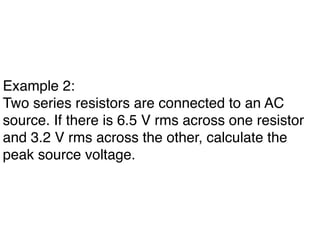 Example 2:
Two series resistors are connected to an AC
source. If there is 6.5 V rms across one resistor
and 3.2 V rms across the other, calculate the
peak source voltage.
 