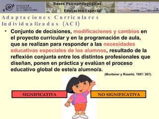Adaptaciones Curriculares Individualizadas (ACI) Conjunto de decisiones,  modificaciones y cambios  en el proyecto curricular y en la programación de aula,  que se realizan para responder a las  necesidades educativas especiales de los alumnos , resultado de la reflexión conjunta entre los distintos profesionales que diseñan, ponen en práctica y evalúan el proceso educativo global de este/a alumno/a.  (Muntaner y Roselló, 1997: 267). SIGNIFICATIVA NO SIGNIFICATIVA 