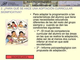 Para adaptar la programación a las características del alumno que tiene unas necesidades educativas diferentes de las del resto del grupo siempre y  cuando se den las condiciones siguientes: 1ª - El nivel de competencia curricular del alumno en las áreas en las que se realice la adaptación, debe ser de al menos dos cursos inferior al nivel en que esté escolarizado. 2º - Informe psicopedagógico con propuesta de adaptación. 2. ¿PARA QUÉ SE HACE UNA ADPTACIÓN CURRICULAR SIGNIFICATIVA? SIGNIFICATIVA 