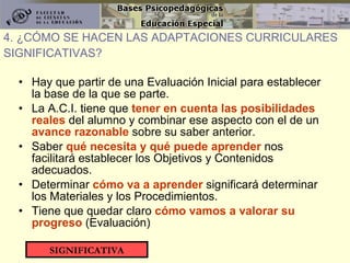 Hay que partir de una Evaluación Inicial para establecer la base de la que se parte. La A.C.I. tiene que  tener en cuenta las posibilidades reales  del alumno y combinar ese aspecto con el de un  avance razonable  sobre su saber anterior. Saber  qué necesita y qué puede aprender  nos facilitará establecer los Objetivos y Contenidos adecuados. Determinar  cómo va a aprender  significará determinar los Materiales y los Procedimientos. Tiene que quedar claro  cómo vamos a valorar su progreso  (Evaluación) 4. ¿CÓMO SE HACEN LAS ADAPTACIONES CURRICULARES SIGNIFICATIVAS? SIGNIFICATIVA 