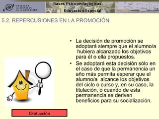 La decisión de promoción se adoptará siempre que el alumno/a  hubiera alcanzado los objetivos para él o ella propuestos. Se adoptará esta decisión sólo en el caso de que la permanencia un año más permita esperar que el alumno/a  alcance los objetivos del ciclo o curso y, en su caso, la titulación, o cuando de esta permanencia se deriven beneficios para su socialización. 5.2. REPERCUSIONES EN LA PROMOCIÓN Evaluación 