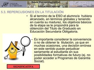 Si al termino de la ESO el alumno/a  hubiera alcanzado, en términos globales y teniendo en cuenta su madurez, los objetivos básicos de la etapa se le propondrá para la obtención del Titulo de Graduado en Educación Secundaria Obligatoria. Es importante considerar la conveniencia o no de obtener la  titulación, ya que en muchas ocasiones, una decisión errónea en este sentido puede perjudicar seriamente al estudiante en sus posibilidades formativas de futuro (ej. no poder acceder a Programas de Garantía Social). 5.3. REPERCUSIONES EN LA TITULACIÓN SIGNIFICATIVA 