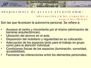 Adaptaciones de acceso al curriculum: Son las que favorecen la autonomía personal. Se refiere a:  Accesos al centro y movimiento por el mismo (eliminación de barreras arquitectónicas). Ubicación del alumno en el aula. Disposición del mobiliario y regularidad en su colocación. Adecuación de los espacios tanto para el trabajo en grupo como para la atención individual. Condiciones físicas de los espacios (iluminación, sonoridad, accesibilidad). Favorecer las interacciones entre los elementos personales. Adecuación en los espacios y aspectos físicos 