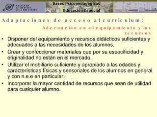 Adaptaciones de acceso al curriculum: Disponer del equipamiento y recursos didácticos suficientes y adecuados a las necesidades de los alumnos. Crear y confeccionar materiales que por su especificidad y originalidad no están en el mercado. Utilizar el mobiliario suficiente y apropiado a las edades y características físicas y sensoriales de los alumnos en general y con n.e.e en particular. Incorporar la mayor cantidad de recursos que sean de utilidad para cualquier alumno. Adecuación en el equipamiento y los recursos 