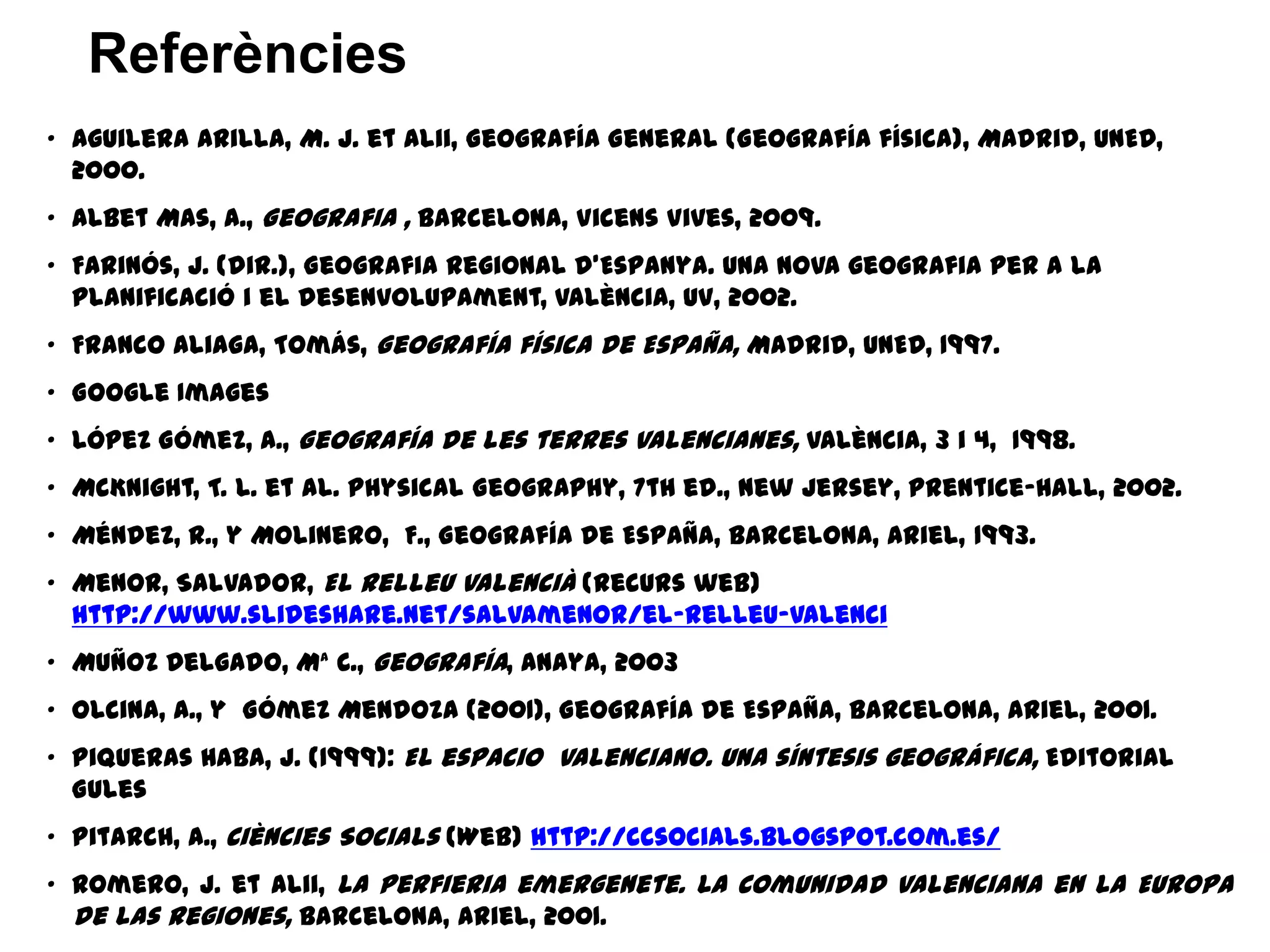 • Aguilera Arilla, M. J. et alii, Geografía General (Geografía física), Madrid, UNED,
2000.
• Albet Mas, A., Geografia , Barcelona, Vicens Vives, 2009.
• Farinós, J. (dir.), Geografia regional d’Espanya. Una nova geografia per a la
planificació i el desenvolupament, València, UV, 2002.
• Franco Aliaga, Tomás, Geografía física de España, Madrid, UNED, 1997.
• Google Images
• López Gómez, A., Geografía de les terres valencianes, València, 3 i 4, 1998.
• McKnight, T. L. et al. Physical Geography, 7th ed., New Jersey, Prentice-Hall, 2002.
• Méndez, R., y Molinero, F., Geografía de España, Barcelona, Ariel, 1993.
• Menor, Salvador, El relleu valencià (recurs web)
http://www.slideshare.net/salvamenor/el-relleu-valenci
• Muñoz Delgado, Mª C., Geografía, Anaya, 2003
• Olcina, A., y Gómez Mendoza (2001), Geografía de España, Barcelona, Ariel, 2001.
• Piqueras Haba, J. (1999): El espacio valenciano. Una síntesis geográfica, Editorial
Gules
• Pitarch, A., Ciències Socials (Web) http://ccsocials.blogspot.com.es/
• Romero, J. et alii, La perfieria emergenete. La Comunidad Valenciana en la Europa
de las regiones, Barcelona, Ariel, 2001.
Referències
 