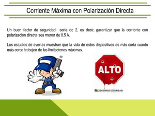 Corriente Máxima con Polarización Directa

Un buen factor de seguridad sería de 2, es decir, garantizar que la corriente con
polarización directa sea menor de 0.5 A.

Los estudios de averías muestran que la vida de estos dispositivos es más corta cuanto
más cerca trabajen de las limitaciones máximas.
 