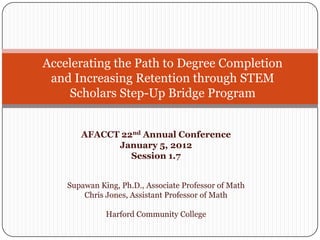 Accelerating the Path to Degree Completion
 and Increasing Retention through STEM
    Scholars Step-Up Bridge Program


       AFACCT 22nd Annual Conference
             January 5, 2012
                Session 1.7


    Supawan King, Ph.D., Associate Professor of Math
        Chris Jones, Assistant Professor of Math

              Harford Community College
 