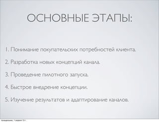 ОСНОВНЫЕ ЭТАПЫ:

    1. Понимание покупательских потребностей клиента.

    2. Разработка новых концепций канала.

    3. Проведение пилотного запуска.

    4. Быстрое внедрение концепции.

    5. Изучение результатов и адаптирование каналов.


понедельник, 1 апреля 13 г.
 