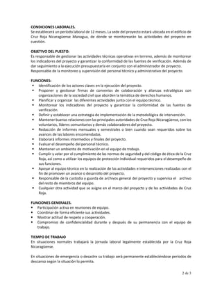 CONDICIONES LABORALES.
Se establecerá un período laboral de 12 meses. La sede del proyecto estará ubicada en el edificio de
Cruz Roja Nicaragüense Managua, de donde se monitorearán las actividades del proyecto en
cuestión.
OBJETIVO DEL PUESTO:
Es responsable de gestionar las actividades técnicas operativas en terreno, además de monitorear
los indicadores del proyecto y garantizar la conformidad de las fuentes de verificación. Además de
dar seguimiento a la ejecución presupuestaría en conjunto con el administrador de proyecto.
Responsable de la monitoreo y supervisión del personal técnico y administrativo del proyecto.
FUNCIONES:
 Identificación de los actores claves en la ejecución del proyecto.
 Proponer y gestionar firmas de convenios de colaboración y alianzas estratégicas con
organizaciones de la sociedad civil que aborden la temática de derechos humanos.
 Planificar y organizar las diferentes actividades junto con el equipo técnico.
 Monitorear los indicadores del proyecto y garantizar la conformidad de las fuentes de
verificación.
 Definir y establecer una estrategia de implementación de la metodológica de intervención.
 Mantener buenas relaciones con las principales autoridades de Cruz Roja Nicaragüense, con los
voluntarios, líderes comunitarios y demás colaboradores del proyecto.
 Redacción de informes mensuales y semestrales o bien cuando sean requeridos sobre los
avances de las labores encomendadas.
 Elaborará informes intermedios y finales del proyecto.
 Evaluar el desempeño del personal técnico.
 Mantener un ambiente de motivación en el equipo de trabajo.
 Cumplir y velar por el cumplimiento de las normas de seguridad y del código de ética de la Cruz
Roja, así como a utilizar los equipos de protección individual requeridos para el desempeño de
sus funciones.
 Apoyar al equipo técnico en la realización de las actividades e intervenciones realizadas con el
fin de promover un avance o desarrollo del proyecto.
 Responsable de la custodia y guarda de archivos general del proyecto y supervisa el archivo
del resto de miembros del equipo.
 Cualquier otra actividad que se asigne en el marco del proyecto y de las actividades de Cruz
Roja.
FUNCIONES GENERALES.
 Participación activa en reuniones de equipo.
 Coordinar de forma eficiente sus actividades.
 Mostrar actitud de respeto y cooperación.
 Compromiso de confidencialidad durante y después de su permanencia con el equipo de
trabajo.
TIEMPO DE TRABAJO
En situaciones normales trabajará la jornada laboral legalmente establecida por la Cruz Roja
Nicaragüense.
En situaciones de emergencia o desastre su trabajo será permanente estableciéndose períodos de
descanso según la situación lo permita.
2 de 3
 