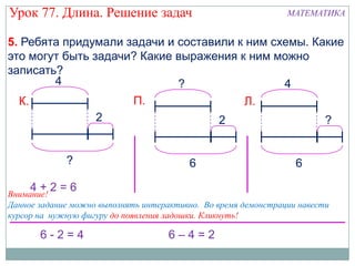 Урок 77. Длина. Решение задач                                   МАТЕМАТИКА


5. Ребята придумали задачи и составили к ним схемы. Какие
это могут быть задачи? Какие выражения к ним можно
записать?
        4                    ?                 4
  К.                 П.                 Л.
                2                   2                 ?


             ?                           6                        6

     4+2=6
Внимание!
Данное задание можно выполнять интерактивно. Во время демонстрации навести
курсор на нужную фигуру до появления ладошки. Кликнуть!

       6-2=4                         6–4=2
 