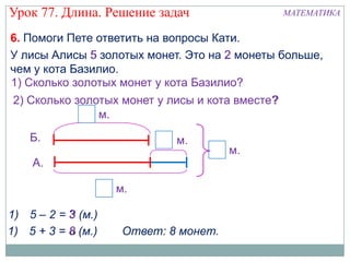 Урок 77. Длина. Решение задач                     МАТЕМАТИКА

6. Помоги Пете ответить на вопросы Кати.
У лисы Алисы 5 золотых монет. Это на 2 монеты больше,
чем у кота Базилио.
1) Сколько золотых монет у кота Базилио?
                                       ?
 2) Сколько золотых монет у лисы и кота вместе?
                                              ?
                м.
    Б.                       м.
                                       м.
    А.

                    м.

1) 5 – 2 = 3 (м.)
1) 5 + 3 = 8 (м.)    Ответ: 8 монет.
 