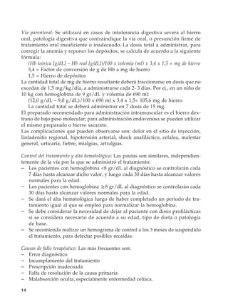 14
Vía parenteral: Se utilizará en casos de intolerancia digestiva severa al hierro
oral, patología digestiva que contraindique la vía oral, o presunción firme de
tratamiento oral insuficiente o inadecuado. La dosis total a administrar, para
corregir la anemia y reponer los depósitos, se calcula de acuerdo a la siguiente
fórmula:
	 (Hb teórica [g/dL] – Hb real [g/dL])/100 x volemia (ml) x 3,4 x 1,5 = mg de hierro
	 3,4 = Factor de conversión de g de Hb a mg de hierro
	 1,5 = Hierro de depósitos
La cantidad total de mg de hierro resultante deberá fraccionarse en dosis que no
excedan de 1,5 mg/kg/día, a administrarse cada 2- 3 días. Por ej., en un niño de
10 kg con hemoglobina de 9 gr/dL y volemia de 690 ml:
	 (12,0 g/dL – 9,0 g/dL)/100 x 690 ml x 3,4 x 1,5= 105,6 mg de hierro
	 La cantidad total se deberá administrar en 7 dosis de 15 mg.
El preparado recomendado para administración intramuscular es el hierro dex-
trano de bajo peso molecular; para administración endovenosa se pueden utilizar
el mismo preparado o hierro sacarato.
Las complicaciones que pueden observarse son: dolor en el sitio de inyección,
linfadenitis regional, hipotensión arterial, shock anafiláctico, cefalea, malestar
general, urticaria, fiebre, mialgias, artralgias.
Control del tratamiento y alta hematológica: Las pautas son similares, independien-
temente de la vía por la que se administró el tratamiento:
–	 Los pacientes con hemoglobina 8 gr/dL al diagnóstico se controlarán cada
7 días hasta alcanzar dicho valor, y luego cada 30 días hasta alcanzar valores
normales para la edad.
–	 Los pacientes con hemoglobina ≥8 gr/dL al diagnóstico se controlarán cada
30 días hasta alcanzar valores normales para la edad.
–	 Se dará el alta hematológica luego de haber completado un periodo de tra-
tamiento igual al que se empleó para normalizar la hemoglobina.
–	 Se debe considerar la necesidad de dejar al paciente con dosis profilácticas
si se considera necesario de acuerdo a su edad, tipo de dieta o patología
de base.
–	 Se recomienda realizar un hemograma de control a los 3 meses de suspendido
el tratamiento, para detectar posibles recaídas.
Causas de fallo terapéutico: Las más frecuentes son:
–	 Error diagnóstico
–	 Incumplimiento del tratamiento
–	 Prescripción inadecuada
–	 Falta de resolución de la causa primaria
–	 Malabsorción oculta, especialmente enfermedad celíaca.
 