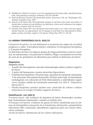 16
	12.	 McMillan JA, Oski FA, Lourie G, et al. Iron absorption from human milk, simulated human
milk, and proprietary formulas. Pediatrics 1977; 60: 896-900.
	13.	 National Research Council. Recommended dietary allowances. 9th. ed., Washington, DC:
National Academy Press, 1980
	14.	 Saarinen UM, Siimes MA. Developmental changes in red blood cell counts and indices of
infants after exclusion of iron deficiency by laboratory criteria and continuous iron supple-
mentation. J Pediatr 1978; 92: 412-416.
	15.	 Saarinen UM, Siimes MA. Iron absorption from breast milk, cow’s milk, and iron-supple-
mented formula: an opportunistic use of changes in total body iron determined by hemo-
globin, ferritin and body weight in 132 infants. Pediatr Res 1979; 13: 143-146.
2.b ANEMIA FERROPÉNICA EN EL ADULTO
Componente ferropénico: en esta deficiencia se reconocen tres etapas de severidad
progresiva, a saber: 1) ferropenia latente o subclínica, 2) eritropoyesis ferropénica
y 3) anemia ferropénica
La deficiencia de hierro en algunos grupos de riesgo particulares como los ancia-
nos, las embarazadas y los pacientes en diálisis, obliga a reconsiderar los niveles
de corte de los parámetros de laboratorio para definir la deficiencia de hierro.
Diagnóstico
Sospecha clínica
–	 A partir del interrogatorio: marcada sintomatología asténica, balance negativo
de hierro
–	 A partir del hemograma: anemia microcítica hipocrómica
–	 Confirmación bioquímica: Ferremia baja, capacidad de transporte aumentada,
% de saturación francamente disminuído, ferritina sérica baja. Eventualmente
medulograma con coloración de Perls (hemosiderina y sideroblastos negati-
vos) y receptor soluble de transferrina aumentado (ver tabla 8: “Diagnósticos
diferenciales”).
–	 Prueba terapéutica positiva (patrón oro): corrección de valores e índices
eritrocíticos al corregir el balance negativo de hierro.
Estadificación: (ver tabla 6)
Ferropenia latente: sólo evidencia de depósitos de hierro disminuídos: ferritina
baja, hemosiderina disminuída o ausente en médula ósea.
Eritropoyesis ferropénica: evidencia de aporte de hierro insuficiente para la sín-
tesis de hemoglobina (saturación de la transferrina disminuído, protoporfirina
eritrocitaria libre aumentada, sideroblastos negativos) pero con valores eritro-
cíticos normales.
Anemia ferropénica: disminución de los valores eritrocíticos
 