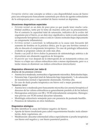 17
Ferropenia relativa: este concepto se refiere a una disponibilidad escasa de hierro
para una eritropoyesis francamente aumentada por efecto de agentes estimulantes
de la eritropoyesis pese a una cantidad de hierro normal en depósitos.
Situaciones diagnósticas especiales
–	 Ferremia normal: es un dato de poco peso ya que puede tener mucha varia-
bilidad analítica, tanto por la toma de muestra como por su procesamiento.
Por el contrario la capacidad total de saturación, indicativo de la avidez del
organismo por el hierro, es un dato muy significativo, tanto si está aumentado
(componente ferropénico) como si está en valores normales-bajos (típicamente
en componente inflamatorio).
–	 Ferritina normal o aumentada: la inflamación es la causa más frecuente del
aumento de ferritina en la práctica clínica, por lo que una ferritina normal o
alta no descarta el componente ferropénico. En caso de patología inflamatoria
evidente se proponen valores de corte más altos.
–	 Frente a un perfil de hierro dudoso la presencia de sintomatología asténica o de
microcitosis son altamente sugestivas de ferropenia.
–	El paciente que recae después de la interrupción de un tratamiento exitoso con
hierro va a bajar sus valores eritrocíticos más o menos rápidamente, pero va a
tardar meses en disminuir sus índices eritrocíticos (microcitosis)
Diagnóstico diferencial (ver tabla 8)
Anemia de los procesos crónicos
–	 Anemia leve-moderada, normocítica o ligeramente microcítica. Reticulocitos bajos.
–	 Ferremia baja. Capacidad total de Saturación baja (importante). % de saturación
de transferrina normal o ligeramente disminuído. Ferritina alta.
–	 En caso de duda prueba terapéutica con hierro oral o mejor parenteral.
Talasemia menor
–	 Anemia leve o moderada pero francamente microcítica (en anemia ferropénica el
descenso de los valores eritrocíticos es generalmente paralelo al de los índices)
–	 Hemogramas anteriores con Hb y VCM reiteradamente semejantes. Hemogra-
mas previos con VCM normal descartan talasemia.
–	 Morfología eritrocitaria semejante pero con presencia de punteado basófilo.
–	 Presencia de talasemia en otros familiares.
Diagnóstico etiológico
Se debe identificar la causa del balance negativo de hierro:
–	 Aporte de hierro insuficiente para cubrir requerimientos basales: mala alimen-
tación, dieta vegetariana, etc.
–	 Malabsorción: descartar enfermedad celíaca especialmente si prueba terapéutica
con hierro oral negativa y con hierro parenteral positiva.
 