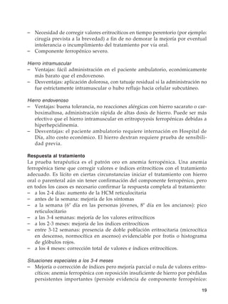 19
–	 Necesidad de corregir valores eritrocíticos en tiempo perentorio (por ejemplo:
cirugía prevista a la brevedad) a fin de no demorar la mejoría por eventual
intolerancia o incumplimiento del tratamiento por vía oral.
–	 Componente ferropénico severo.
Hierro intramuscular
–	 Ventajas: fácil administración en el paciente ambulatorio, económicamente
más barato que el endovenoso.
–	 Desventajas: aplicación dolorosa, con tatuaje residual si la administración no
fue estrictamente intramuscular o hubo reflujo hacia celular subcutáneo.
Hierro endovenoso
–	 Ventajas: buena tolerancia, no reacciones alérgicas con hierro sacarato o car-
boximaltosa, administración rápida de altas dosis de hierro. Puede ser más
efectivo que el hierro intramuscular en eritropoyesis ferropénicas debidas a
hiperhepcidinemia.
–	 Desventajas: el paciente ambulatorio requiere internación en Hospital de
Día, alto costo económico. El hierro dextran requiere prueba de sensibili-
dad previa.
Respuesta al tratamiento
La prueba terapéutica es el patrón oro en anemia ferropénica. Una anemia
ferropénica tiene que corregir valores e índices eritrocíticos con el tratamiento
adecuado. Es lícito en ciertas circunstancias iniciar el tratamiento con hierro
oral o parenteral aún sin tener confirmación del componente ferropénico, pero
en todos los casos es necesario confirmar la respuesta completa al tratamiento:
–	 a los 2-4 días: aumento de la HCM reticulocitaria
–	 antes de la semana: mejoría de los síntomas
–	 a la semana (6º día en las personas jóvenes, 8º día en los ancianos): pico
reticulocitario
–	 a las 3-4 semanas: mejoría de los valores eritrocíticos
–	 a los 2-3 meses: mejoría de los índices eritrocíticos
–	 entre 3-12 semanas: presencia de doble población eritrocitaria (microcítica
en descenso, normocítica en ascenso) evidenciable por frotis o histograma
de glóbulos rojos.
–	 a los 4 meses: corrección total de valores e índices eritrocíticos.
Situaciones especiales a los 3-4 meses
–	 Mejoría o corrección de índices pero mejoría parcial o nula de valores eritro-
cíticos: anemia ferropénica con reposición insuficiente de hierro por pérdidas
persistentes importantes (persiste evidencia de componente ferropénico:
 