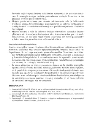 20
ferremia baja y especialmente transferrina aumentada: en este caso conti-
nuar ferroterapia a mayor dosis) o presencia concomitante de anemia de los
procesos crónicos (transferrina baja).
–	 Mejoría parcial de valores pero mejoría prácticamente nula de índices eri-
trocíticos: anemia ferropénica (por algo mejoraron los valores, continuar por
consiguiente el tratamiento con hierro) más posible componente talasémico
(investigar).
–	 Mejoría mínimo o nula de valores e índices eritrocíticos: sospechar incum-
plimiento del tratamiento indicado o, si el tratamiento fue por vía oral,
malabsorción. En este caso hacer prueba terapéutica con hierro parenteral y
solicitar estudios para descartar enfermedad celíaca.
Tratamiento de mantenimiento
Una vez corregidos valores e índices eritrocíticos continuar tratamiento medica-
mentoso a dosis más bajas durante aproximadamente 3 meses a fin de llenar los
depósitos de hierro. Luego suspender y controlar recaídas. Situaciones especiales:
–	 Las pérdidas continúan: seguir tratamiento con hierro acorde con la intensidad
y duración de las pérdidas. A veces el tratamiento de reposición puede ser de
larga duración (hipermenorreas premenopáusicas, Rendu Osler, proctorragias
con rechazo de la cirugía, hernia hiatal, etc.)
–	 La causa etiológica se corrige plenamente (causa de la pérdida corregida,
aporte ahora adecuado de hierro hemínico, comienzo de dieta libre de gluten,
etc.): puede interrumpirse precozmente el tratamiento de mantenimiento asu-
miendo que a partir de la solución del problema el balance ahora positivo de
hierro va a ser suficiente para terminar de llenar los depósitos, con el objetivo
de verificar precozmente eventual recaída y sospechar en tal caso existencia
de otra causa etiológica aún no detectada.
BIBLIOGRAFIA
	1.	 Auerbach M, Ballard H.  Clinical use of intravenous iron: administration, efficacy, and safety.
Hematology Am Soc Hematol Educ Program 2010 2010 338-47
	2.	 Goodnough LT. Iron deficiency syndromes and iron-restricted erythropoiesis. Transfusion
2012 Jul;52(7):1584-92
	3.	 Goodnough LT, Nemeth E, Ganz T. Detection, evaluation, and management of iron-restricted
erythropoiesis. Blood 2010 Dec 2;116(23):4754-61
 