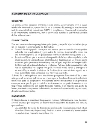 21
3. ANEMIA DE LA INFLAMACION
CONCEPTO
La anemia de los procesos crónicos es una anemia generalmente leve, a veces
moderada, normocítica, que se instala en el contexto de patologías autoinmunes
(artritis reumatoidea), infecciosas (SIDA) o neoplásicas. El común denominador
es el componente inflamatorio, por lo que varios autores la denominan anemia
de las inflamaciones.
FISIOPATOLOGÍA
Dos son sus mecanismos patogénicos principales, ya que la hiperhemólisis juega
un rol mínimo y generalmente no detectable:
–	 Freno de la eritropoyesis: tanto por una menor producción de eritropoyetina
inducida por interleukina-1 y por factor de necrosis tumoral-alfa, como por
una menor respuesta de los precursores eritroides al interferón gamma y a
–	 Secuestro del hierro: por el aumento de expresión de la hepcidina regulada por la
interleukina-6, la ferroportina es internalizada y degradada en las células que la
expresan, principalmente enterocitos y macrófagos, impidiendo la exportación
del hierro desde estas células hacia el plasma. Además la lactoferrina liberada
por los neutrófilos va a captar con gran avidez el hierro sérico y entregarlo a
los macrófagos, donde la síntesis de ferritina (reactante de fase aguda) va a
estar aumentada para almacenar este hierro en depósito.
El freno de la eritropoyesis es el mecanismo patogénico fundamental de la ane-
mia, pero el secuestro del hierro es el que aporta los datos bioquímicos básicos
necesarios para su diagnóstico. No siempre ambos mecanismos están presentes
en un paciente, por lo que no es infrecuente encontrar un paciente con freno eri-
tropoyético inflamatorio con perfil de hierro normal, o un paciente con perfil de
hierro propio de componente inflamatorio pero con valores eritrocíticos y recuento
de reticulocitos normales.
DIAGNÓSTICO
El diagnóstico de la anemia de los procesos crónicos habitualmente es de descarte,
a veces avalado por un perfil de hierro típico (secuestro del hierro, ver tabla 8)
que combina:
–	 Una cantidad de hierro de depósito no disminuída: transferrina normal o baja
(dato éste último muy importante), ferritina normal o aumentada, hemosiderina
en médula ósea normal o aumentada con
 