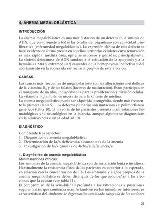 23
4. ANEMIA MEGALOBLÁSTICA
INTRODUCCIÓN
La anemia megaloblástica es una manifestación de un defecto en la síntesis de
ADN, que compromete a todas las células del organismo con capacidad pro-
liferativa (enfermedad megaloblástica). La expresión clínica de este defecto se
hace evidente en forma precoz en aquellos territorios celulares cuya renovación
es más rápida: médula ósea, epitelios mucosos y gónadas, principalmente.
La síntesis defectuosa de ADN conduce a la activación de la apoptosis y a la
hemólisis (intra y extramedular) causantes de la hemopoyesis inefectiva y del
acortamiento en la sobrevida eritrocitaria propios de esta afección.
CAUSAS
Las causas más frecuentes de megaloblastosis son las alteraciones metabólicas
de la vitamina B12
y de los folatos (factores de maduración). Éstos participan en
el transporte de metilos, indispensables para la proliferación y división celular.
La vitamina B12
también es necesaria para la síntesis de mielina.
La anemia megaloblástica puede ser adquirida o congénita, siendo más frecuen-
te la primera (tabla 9). Los defectos primarios son mutaciones y polimorfismos
genéticos (tabla 10), la mayoría de los pacientes presenta manifestaciones he-
matológicas y/o neurológicas en la infancia, aunque algunos se diagnostican
en la adolescencia o en la edad adulta.
DIAGNÓSTICO
Comprende tres aspectos:
1.	 Diagnóstico de anemia megaloblástica;
2.	 Determinación de la/s deficiencia/s causante/s de la anemia
3.	 Investigación de la/s causa/s de dicha/s deficiencia/s
1. Diagnóstico de anemia megaloblástica
Manifestaciones clínicas
Los síntomas de la anemia megaloblástica son de instalación lenta e insidiosa.
Habitualmente la resistencia física de los pacientes es superior a lo esperado,
en relación con la concentración de Hb. Los síntomas y signos propios de la
anemia megaloblástica se deben distinguir de los que acompañan a las afec-
ciones que la causan (ver tabla 11).
El compromiso de la sensibilidad profunda a las vibraciones y posiciones
segmentarias, que comienza manifestándose en los miembros inferiores, es
característico del síndrome de degeneración combinada subaguda de los cordones
 