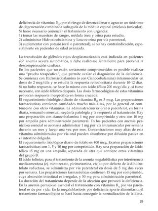 29
deficiencia de vitamina B12
, por el riesgo de desencadenar o agravar un síndrome
de degeneración combinada subaguda de la médula espinal (mielosis funicular).
Si fuese necesario comenzar el tratamiento con urgencia:
1) tomar las muestras de sangre, médula ósea y orina para estudio,
2) administrar Hidroxicobalamina y Leucovorina por vía parenteral,
3) suplementar con potasio (oral o parenteral), si no hay contraindicación, espe-
cialmente en pacientes de edad avanzada.
La transfusión de glóbulos rojos desplasmatizados está indicada en pacientes
con anemia severa sintomática, y debe realizarse lentamente para prevenir la
descompensación cardíaca.
En los pacientes que no están seriamente comprometidos es posible realizar
una “prueba terapéutica”, que permite avalar el diagnóstico de la deficiencia.
Se comienza con Hidroxicobalamina (o con Cianocobalamina) intramuscular en
dosis de 2 mcg/día y se estudia la respuesta reticulocitaria durante 10-12 días.
Si no hubo respuesta, se hace lo mismo con ácido fólico 200 mcg/día y, si fuese
necesario, con ácido folínico después. Las dosis farmacológicas de estas vitaminas
provocan respuesta inespecífica en forma cruzada.
El requerimiento fisiológico diario de vitamina B12
es 5 mcg. Las preparaciones
farmacéuticas contienen cantidades mucho más altas, por lo general en com-
binación con otras vitaminas. La administración es oral o parenteral, en forma
diaria, semanal o mensual, según la patología y la respuesta al tratamiento. Hay
una preparación con cianocobalamina 1 mg por comprimido y otra con 10 mg
por ampolla para administración parenteral. En los pacientes con anemia per-
niciosa esencial se aconseja administrar 1 mg por vía intramuscular por semana
durante un mes y luego una vez por mes. Concentraciones muy altas de esta
vitamina administradas por vía oral pueden absorberse por difusión pasiva en
el intestino delgado.
El requerimiento fisiológico diario de folato es 400 mcg. Existen preparaciones
farmacéuticas con 1, 5 y 10 mg por comprimido. Hay una preparación de ácido
fólico 15 mg en una ampolla, separada de otra que contiene otras vitaminas
del grupo B.
El ácido folínico, para el tratamiento de la anemia megaloblástica por interferencia
medicamentosa (ej. metotrexato, pirimetamina, etc.) o por defecto de la dihidro-
folato reductasa, se administra por vía parenteral en dosis de 5 mg dos veces
por semana. Las preparaciones farmacéuticas contienen 15 mg por comprimido,
cuya absorción intestinal es irregular, y 50 mg para administración parenteral.
La duración del tratamiento depende de la afección que provocó la deficiencia.
En la anemia perniciosa esencial el tratamiento con vitamina B12
por vía paren-
teral es de por vida. En la megaloblastosis por deficiente aporte alimentario, el
tratamiento farmacológico se hará hasta conseguir la normalización de la dieta.
 