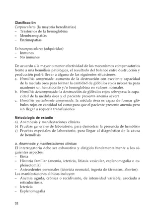 32
Clasificación
Corpusculares (la mayoría hereditarias)
–	 Trastornos de la hemoglobina
–	Membranopatías
–	Enzimopatías
Extracorpusculares (adquiridas)
–	Inmunes
–	 No inmunes
De acuerdo a la mayor o menor efectividad de los mecanismos compensatorios
frente a una hemólisis patológica, el resultado del balance entre destrucción y
producción podrá llevar a alguna de las siguientes situaciones:
a.	 Hemólisis compensada: aumento de la destrucción con excelente capacidad
de la médula ósea para formar la cantidad de glóbulos rojos necesaria para
mantener un hematocrito y/o hemoglobina en valores normales.
b.	 Hemólisis descompensada: la destrucción de glóbulos rojos sobrepasa la capa-
cidad de la médula ósea y el paciente presenta anemia severa.
c.	 Hemólisis parcialmente compensada: la médula ósea es capaz de formar gló-
bulos rojos en cantidad tal como para que el paciente presente anemia pero
sin llegar a requerir transfusiones.
Metodología de estudio
a)	 Anamnesis y manifestaciones clínicas
b)	 Pruebas generales de laboratorio, para demostrar la presencia de hemólisis
c)	 Pruebas especiales de laboratorio, para llegar al diagnóstico de la causa
de hemólisis
a. Anamnesis y manifestaciones clínicas
El interrogatorio debe ser exhaustivo y dirigido fundamentalmente a los si-
guientes aspectos:
–	Etnia
–	 Historia familiar (anemia, ictericia, litiasis vesicular, esplenomegalia o es-
plenectomía)
–	 Antecedentes personales (ictericia neonatal, ingesta de fármacos, abortos)
Las manifestaciones clínicas incluyen:
–	 Anemia aguda, crónica o recidivante, de intensidad variable, asociada a
reticulocitosis.
–	Ictericia
–	Esplenomegalia
 