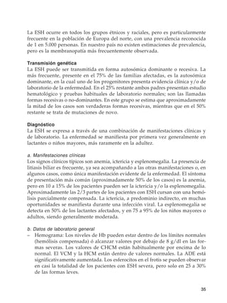 35
La ESH ocurre en todos los grupos étnicos y raciales, pero es particularmente
frecuente en la población de Europa del norte, con una prevalencia reconocida
de 1 en 5.000 personas. En nuestro país no existen estimaciones de prevalencia,
pero es la membranopatía más frecuentemente observada.
Transmisión genética
La ESH puede ser transmitida en forma autosómica dominante o recesiva. La
más frecuente, presente en el 75% de las familias afectadas, es la autosómica
dominante, en la cual uno de los progenitores presenta evidencia clínica y/o de
laboratorio de la enfermedad. En el 25% restante ambos padres presentan estudio
hematológico y pruebas habituales de laboratorio normales; son las llamadas
formas recesivas o no-dominantes. En este grupo se estima que aproximadamente
la mitad de los casos son verdaderas formas recesivas, mientras que en el 50%
restante se trata de mutaciones de novo.
Diagnóstico
La ESH se expresa a través de una combinación de manifestaciones clínicas y
de laboratorio. La enfermedad se manifiesta por primera vez generalmente en
lactantes o niños mayores, más raramente en la adultez.
a. Manifestaciones clínicas
Los signos clínicos típicos son anemia, ictericia y esplenomegalia. La presencia de
litiasis biliar es frecuente, ya sea acompañando a las otras manifestaciones o, en
algunos casos, como única manifestación evidente de la enfermedad. El síntoma
de presentación más común (aproximadamente 50% de los casos) es la anemia,
pero en 10 a 15% de los pacientes pueden ser la ictericia y/o la esplenomegalia.
Aproximadamente las 2/3 partes de los pacientes con ESH cursan con una hemó-
lisis parcialmente compensada. La ictericia, a predominio indirecto, en muchas
oportunidades se manifiesta durante una infección viral. La esplenomegalia se
detecta en 50% de los lactantes afectados, y en 75 a 95% de los niños mayores o
adultos, siendo generalmente moderada.
b. Datos de laboratorio general
–	 Hemograma: Los niveles de Hb pueden estar dentro de los límites normales
(hemólisis compensada) ó alcanzar valores por debajo de 8 g/dl en las for-
mas severas. Los valores de CHCM están habitualmente por encima de lo
normal. El VCM y la HCM están dentro de valores normales. La ADE está
significativamente aumentada. Los esferocitos en el frotis se pueden observar
en casi la totalidad de los pacientes con ESH severa, pero solo en 25 a 30%
de las formas leves.
 
