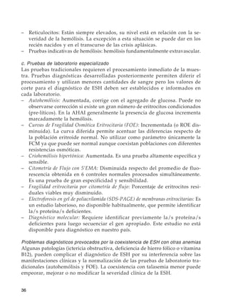 36
–	 Reticulocitos: Están siempre elevados, su nivel está en relación con la se-
veridad de la hemólisis. La excepción a esta situación se puede dar en los
recién nacidos y en el transcurso de las crisis aplásicas.
–	 Pruebas indicativas de hemólisis: hemólisis fundamentalmente extravascular.
c. Pruebas de laboratorio especializado
Las pruebas tradicionales requieren el procesamiento inmediato de la mues-
tra. Pruebas diagnósticas desarrolladas posteriormente permiten diferir el
procesamiento y utilizan menores cantidades de sangre pero los valores de
corte para el diagnóstico de ESH deben ser establecidos e informados en
cada laboratorio.
–	 Autohemólisis: Aumentada, corrige con el agregado de glucosa. Puede no
observarse corrección si existe un gran número de eritrocitos condicionados
(pre-líticos). En la AHAI generalmente la presencia de glucosa incrementa
marcadamente la hemólisis.
–	 Curvas de Fragilidad Osmótica Eritrocitaria (FOE): Incrementada (o ROE dis-
minuida). La curva diferida permite acentuar las diferencias respecto de
la población eritroide normal. No utilizar como parámetro únicamente la
FCM ya que puede ser normal aunque coexistan poblaciones con diferentes
resistencias osmóticas.
–	 Criohemólisis hipertónica: Aumentada. Es una prueba altamente específica y
sensible.
–	 Citometría de Flujo con 5’EMA: Disminuida respecto del promedio de fluo-
rescencia obtenida en 6 controles normales procesados simultáneamente.
Es una prueba de gran especificidad y sensibilidad.
–	 Fragilidad eritrocitaria por citometría de flujo: Porcentaje de eritrocitos resi-
duales viables muy disminuido.
–	 Electroforesis en gel de poliacrilamida (SDS-PAGE) de membranas eritrocitarias: Es
un estudio laborioso, no disponible habitualmente, que permite identificar
la/s proteína/s deficientes.
–	 Diagnóstico molecular: Requiere identificar previamente la/s proteína/s
deficientes para luego secuenciar el gen apropiado. Este estudio no está
disponible para diagnóstico en nuestro país.
Problemas diagnósticos provocados por la coexistencia de ESH con otras anemias
Algunas patologías (ictericia obstructiva, deficiencia de hierro fólico o vitamina
B12), pueden complicar el diagnóstico de ESH por su interferencia sobre las
manifestaciones clínicas y la normalización de las pruebas de laboratorio tra-
dicionales (autohemólisis y FOE). La coexistencia con talasemia menor puede
empeorar, mejorar o no modificar la severidad clínica de la ESH.
 