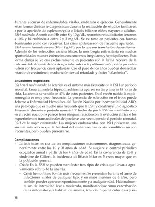 38
durante el curso de enfermedades virales, embarazo o ejercicio. Generalmente
estas formas clínicas se diagnostican durante la realización de estudios familiares,
o por la aparición de esplenomegalia o litiasis biliar en niños mayores o adultos.
ESH moderada: Anemia con Hb entre 8 y 10 g/dL, recuentos reticulocitarios cercanos
a 10% y bilirrubinemia entre 2 y 3 mg/dL. Se ve tanto en pacientes con formas
dominantes como con recesivas. Las crisis aplásicas son de frecuente aparición.
ESH severa: Anemia severa (Hb  8 g/dl), por lo que son transfusión-dependientes.
Además de los esferocitos característicos, la morfología eritrocitaria en muchas
oportunidades muestra esferocitos con contornos irregulares y/o poiquilocitos. Esta
forma clínica se ve casi exclusivamente en pacientes con la forma recesiva de la
enfermedad. Además de los riesgos inherentes a la politransfusión, estos pacientes
sufren con frecuencia crisis aplásicas. Con el paso de los años pueden desarrollar
retardo de crecimiento, maduración sexual retardada y facies “talasémica”.
Situaciones especiales
ESH en el recién nacido: La ictericia es el síntoma más frecuente de la ESH en período
neonatal. Generalmente la hiperbilirrubinemia aparece en las primeras 48 horas de
vida. La anemia se ve sólo en 43% de estos pacientes. En el recién nacido la esple-
nomegalia es muy poco frecuente. La presencia de esferocitos en el frotis puede
deberse a Enfermedad Hemolítica del Recién Nacido por incompatibilidad ABO,
una patología que es mucho más frecuente que la ESH y constituye un diagnóstico
diferencial durante el período neonatal. El hecho de que la ESH se manifieste o no
en el recién nacido no parece tener ninguna relación con la evolución clínica o los
requerimientos transfusionales del paciente una vez superado el período neonatal.
ESH en la mujer embarazada: Las mujeres embarazadas con ESH presentan una
anemia más severa que la habitual del embarazo. Las crisis hemolíticas no son
frecuentes, pero pueden presentarse.
Complicaciones
–	 Litiasis biliar: es una de las complicaciones más comunes, diagnosticada ge-
neralmente entre los 10 y 30 años de edad. Se sugiere el control periódico
ecográfico anual a partir de los 4 años de edad. En la co-herencia de ESH y
sindrome de Gilbert, la incidencia de litiasis biliar es 5 veces mayor que en
la población general.
–	 Crisis: En la ESH se pueden manifestar tres tipos de crisis que llevan a agra-
vamiento súbito de la anemia.
	 -	Crisis hemolíticas: Son las más frecuentes. Se presentan durante el curso de
infecciones virales de cualquier tipo, y en niños menores de 6 años, pero
también pueden aparecer espontáneamente y a cualquier edad. Habitualmen-
te son de intensidad leve a moderada, manifestándose como exacerbación
de la sintomatología habitual de anemia, ictericia, hiperreticulocitosis y es-
 