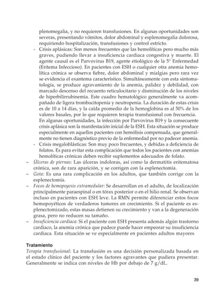 39
plenomegalia, y no requieren transfusiones. En algunas oportunidades son
severas, presentando vómitos, dolor abdominal y esplenomegalia dolorosa,
requiriendo hospitalización, transfusiones y control estricto.
	 -	Crisis aplásicas: Son menos frecuentes que las hemolíticas pero mucho más
graves, pudiendo llevar a insuficiencia cardiaca congestiva y muerte. El
agente causal es el Parvovirus B19, agente etiológico de la 5° Enfermedad
(Eritema Infeccioso). En pacientes con ESH o cualquier otra anemia hemo-
lítica crónica se observa fiebre, dolor abdominal y mialgias pero rara vez
se evidencia el exantema característico. Simultáneamente con esta sintoma-
tología, se produce agravamiento de la anemia, palidez y debilidad, con
marcado descenso del recuento reticulocitario y disminución de los niveles
de hiperbilirrubinemia. Este cuadro hematológico generalmente va acom-
pañado de ligera trombocitopenia y neutropenia. La duración de estas crisis
es de 10 a 14 días, y la caída promedio de la hemoglobina es al 50% de los
valores basales, por lo que requieren terapia transfusional con frecuencia.
		En algunas oportunidades, la infección por Parvovirus B19 y la consecuente
crisis aplásica son la manifestación inicial de la ESH. Esta situación se produce
especialmente en aquellos pacientes con hemólisis compensada, que general-
mente no tienen diagnóstico previo de la enfermedad por no padecer anemia.
	 -	 Crisis megaloblásticas: Son muy poco frecuentes, y debidas a deficiencia de
folatos. Es para evitar esta complicación que todos los pacientes con anemias
hemolíticas crónicas deben recibir suplementos adecuados de folato.
–	 Úlceras de piernas: Las úlceras indoloras, así como la dermatitis eritematosa
crónica, son de rara aparición, y se corrigen con la esplenectomía.
–	 Gota: Es una rara complicación en los adultos, que también corrige con la
esplenectomía.
–	 Focos de hemopoyesis extramedular: Se desarrollan en el adulto, de localización
principalmente paraespinal o en tórax posterior o en el hilio renal. Se observan
incluso en pacientes con ESH leve. La RMN permite diferenciar estos focos
hemopoyéticos de verdaderos tumores en crecimiento. Si el paciente es es-
plenectomizado, estas masas detienen su crecimiento y van a la degeneración
grasa, pero no reducen su tamaño.
–	 Insuficiencia cardiaca: Si el paciente con ESH presenta además algún trastorno
cardiaco, la anemia crónica que padece puede hacer empeorar su insuficiencia
cardiaca. Esta situación se ve especialmente en pacientes adultos mayores
Tratamiento
Terapia transfusional: La transfusión es una decisión personalizada basada en
el estado clínico del paciente y los factores agravantes que pudiera presentar.
Generalmente se indica con niveles de Hb por debajo de 7 g/dL.
 