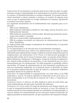 40
Esplenectomía: Se recomienda no realizarla antes de los 6 años de edad. La esple-
nectomía corrige la sintomatología de la enfermedad en casi todos los pacientes.
La anemia y la hiperbilirrubinemia se corrigen totalmente. El recuento reticulo-
citario desciende a valores normales o cercanos a lo normal. En algunos raros
casos en que la esplenectomía no corrige totalmente los síntomas, igualmente
se produce una franca mejoría.
Los siguientes lineamientos son los habitualmente más aceptados para su in-
dicación:
–	 ESH severa: Mandatoria
–	 ESH moderada sintomática (calidad de vida, fatiga, úlceras de pierna, etc.):
Habitualmente indicada
–	 ESH moderada asintomática: Controvertida. Decisión personalizada consen-
suada entre médico y paciente.
–	 ESH leve: Controvertida. Habitualmente no indicada
–	 ESH de cualquier severidad con indicación de colecistectomía por litiasis
biliar: Mandatoria
La esplenectomía debe siempre acompañarse de colecistectomía si el paciente
presenta litiasis biliar.
La vía laparoscópica es de elección para el procedimiento quirúrgico.
La principal limitación para realizar una esplenectomía es el riesgo de sepsis
fulminante post-esplenectomía aunque evidencias recientes demuestran que las
complicaciones son infrecuentes (1%). Previo a la intervención quirúrgica el
paciente debe recibir, por lo menos 2 semanas antes, vacunación contra Haemo-
philus Influenzae, Neumococo y Meningoco. Luego de realizada la esplenecto-
mía, deberá recibir profilaxis con penicilina, ya sea diariamente por vía oral o
mensualmente por vía intramuscular. En niños pequeños es preferible utilizar
amoxicilina. El tiempo de administración de este tratamiento profiláctico no
está aun claramente establecido. Se recomienda frente al desarrollo de fiebre
en un paciente esplenectomizado la toma de cultivos y medicación antibiótica
parenteral dentro de las primeras 48-72 hs.
Acido fólico: Es imprescindible la suplementación con ácido fólico en las ESH
moderadas y severas. Es materia opinable su indicación en los casos leves. La
dosis recomendada es de 2,5 mg/día en menores de 5 años, y 5 mg/día pos-
teriormente.
Tratamiento durante el embarazo: Se debe duplicar la dosis de ácido fólico que
recibe habitualmente durante todo el período del embarazo.
Tratamiento en el recién nacido: El riesgo de kernicterus está siempre latente, por
lo que la exanguineotransfusión puede ser necesaria a veces. Sin embargo, la
enorme mayoría de estos neonatos pueden ser controlados con luminoterapia. A
veces la anemia es lo suficientemente severa como para requerir transfusión. En
algunos pacientes la anemia persiste, sin que se produzca una respuesta eritropo-
 