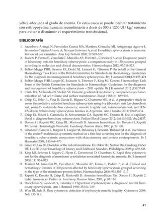 41
yética adecuada al grado de anemia. En estos casos se puede intentar tratamiento
con eritropoyetina humana recombinante a dosis de 500 a 1250 UI/ kg/ semana
para evitar o disminuir el requerimiento transfusional.
BIBLIOGRAFÍA
	1.	 Aramburu Arriaga N, Fernández Cuesta MA, Martínez Gonzalez MJ, Astigarraga Aguirre I,
Fernandez-Teijeiro Alvarez A, Navajas Gutierrez A, et al. Hereditary spherocytosis in neonates.
Review of our casuistics. Ann Esp Pediatr 2000; 52:569–572
	2.	 Bianchi P, Fermo E, Vercellati C, Marcello AP, Porretti L, Cortelezzi A, et al. Diagnostic power
of laboratory tests for hereditary spherocytosis: a comparison study in 150 patients grouped
according to molecular and clinical characteristics. Haematologica 2012; 97:516-523.
	3.	 Bolton-Maggs PHB, Stevens RF, Dodd NJ, Lamont G, Tittensor P On behalf of the General
Haematology Task Force of the British Committee for Standards in Haematology. Guidelines
for the diagnosis and management of hereditary spherocytosis. Br J Haematol 2004;126:455–474
	4.	 Bolton-Maggs PHB, Langer JC, Iolascon A, Tittensor P, King MJ. General Haematology Task
Force of the British Committee for Standards in Haematology. Guidelines for the diagnosis
and management of hereditary spherocytosis – 2011 update. Br J Haematol. 2012 ;156:37-49
	5.	 Clark MR, Mohandas N, Shohet SB. Osmotic gradient ektacytometry: comprehensive charac-
terization of red cell volume and surface maintenance. Blood 1983; 61: 889-910.
	6.	 Crisp RL, Solari L, Vota D, García E, Miguez G, Chamorro ME, et al. A prospective study to
assess the predictive value for hereditary spherocytosis using five laboratory tests (cryohemolysis
test, eosin-5’- maleimide flow cytometry, osmotic fragility test, autohemolysis test, and SDS-
PAGE) on 50 hereditary spherocytosis families in Argentina. Ann Hematol 2011; 90:625-634.
	7.	 Crisp RL, Solari L, Gammella D, Schvartzman GA, Rapetti MC, Donato H. Use of capillary
blood to diagnose hereditary spherocytosis. Pediatr Blood Cancer 2012; doi:10.1002/pbc.24157.
	8.	 Donato H, Rapetti MC, Crisp RL, Martorelli D. Anemias hemolíticas. En: Donato H, Rapetti
MC (eds): Hematología Neonatal. Fundasap, Buenos Aires, 2007; p. 57-108.
	9.	 Girodon F, Garçon L, Bergoin E, Largier M, Delaunay J, Feneant- Thibault M et al. Usefulness
of the eosin-5′-maleimide cytometric method as a first-line screening test for the diagnosis of
hereditary spherocytosis: comparison with ektacytometry and protein electrophoresis. Br J
Haematol 2008; 140:468–470
	10.	 Grace RF, Lux SE. Disorders of the red cell membrane. En: Orkin SH, Nathan DG, Ginsburg, Fisher
DE, Lux SE (eds) Hematology of Infancy and Childhood. Saunders, Philadelphia 2009; p. 659–838.
	11.	 King MJ, Behrens J, Rogers C, Flynn C, Greenwood D, Chambers K. Rapid flow cytometric
test for the diagnosis of membrane cytoskeleton-associated haemolytic anaemia. Br J Haematol
2000; 111:924–933
	12.	 Mariani M, Barcellini W, Vercellati C, Marcello AP, Fermo E, Pedotti P, et al .Clinical and
hematologic features of 300 patients affected by hereditary spherocytosis grouped according
to the type of the membrane protein defect. Haematologica 2008; 93:1310–1317
	13.	 Rapetti C, Donato H, Crisp R, Martorelli D. Anemias hemolíticas. En: Donato H, Rapetti C
(eds): Anemias en Pediatría. Fundasap, Buenos Aires, 2005; p. 87-134.
	14.	 Streichman S, Gesheidt Y, Tatarsky I. Hypertonic cryohemolysis: a diagnostic test for here-
ditary spherocytosis. Am J Hematol 1990; 35:104–109
	15.	 Won DI, Suh JS. Flow cytometric detection of erythrocyte osmotic fragility. Cytometry 2009;
76B: 135-141.
 