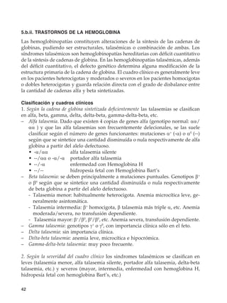 42
5.b.ii. TRASTORNOS DE LA HEMOGLOBINA
Las hemoglobinopatías constituyen alteraciones de la síntesis de las cadenas de
globinas, pudiendo ser estructurales, talasémicas o combinación de ambas. Los
síndromes talasémicos son hemoglobinopatías hereditarias con déficit cuantitativo
de la síntesis de cadenas de globina. En las hemoglobinopatías talasémicas, además
del déficit cuantitativo, el defecto genético determina alguna modificación de la
estructura primaria de la cadena de globina. El cuadro clínico es generalmente leve
en los pacientes heterocigotas y moderados o severos en los pacientes homocigotas
o dobles heterocigotas y guarda relación directa con el grado de disbalance entre
la cantidad de cadenas alfa y beta sintetizadas.
Clasificación y cuadros clínicos
1. Según la cadena de globina sintetizada deficientemente las talasemias se clasifican
en alfa, beta, gamma, delta, delta-beta, gamma-delta-beta, etc.
–	 Alfa talasemia. Dado que existen 4 copias de genes alfa (genotipo normal: αα/
αα ) y que las alfa talasemias son frecuentemente delecionales, se las suele
clasificar según el número de genes funcionantes: mutaciones α+
(-α) o α0
(--)
según que se sintetice una cantidad disminuída o nula respectivamente de alfa
globina a partir del alelo defectuoso.
	 •	 -α/αα	 alfa talasemia silente
	 •	 --/αα o -α/-α	 portador alfa talasemia
	 •	 --/-α	 enfermedad con Hemoglobina H
	 •	 --/--	 hidropesía fetal con Hemoglobina Bart’s
–	 Beta talasemia: se deben principalmente a mutaciones puntuales. Genotipos β+
o β0
según que se sintetice una cantidad disminuída o nula respectivamente
de beta globina a partir del alelo defectuoso.
	 -	 Talasemia menor: habitualmente heterocigota. Anemia microcítica leve, ge-
neralmente asintomática.
	 -	 Talasemia intermedia: β+
homocigota, β talasemia más triple α, etc. Anemia
moderada/severa, no transfusión dependiente.
	 -	 Talasemia mayor: β+
/β0
, β0
/β0
, etc. Anemia severa, transfusión dependiente.
–	 Gamma talasemia: genotipos γ+
o γ0
, con importancia clínica sólo en el feto.
–	 Delta talasemia: sin importancia clínica.
–	 Delta-beta talasemia: anemia leve, microcítica e hipocrómica.
–	 Gamma-delta-beta talasemia: muy poco frecuente.
	
2. Según la severidad del cuadro clínico los sindromes talasémicos se clasifican en
leves (talasemia menor, alfa talasemia silente, portador alfa talasemia, delta-beta
talasemia, etc.) y severos (mayor, intermedia, enfermedad con hemoglobina H,
hidropesía fetal con hemoglobina Bart’s, etc.)
 