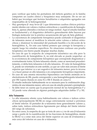 44
para verificar que todos los portadores del defecto genético en la familia
comparten un cuadro clínico y bioquímico muy semejante. De no ser así
habrá que investigar qué factores hereditarios o adquiridos agregados son
responsables de la heterogeneidad.
–	 Hay genotipos β+
muy leves (β++
) que determinan cuadros clínicos práctica-
mente silentes con valores e índices eritrocíticos y cuantificación de hemoglo-
bina A2
apenas alterados o incluso en rango normal. Aquí el estudio familiar
es fundamental y el diagnóstico definitivo generalmente debe hacerse por
biología molecular (en la práctica secuenciación del gen de beta globina)
–	 La coexistencia de componente ferropénico puede confundir el diagnóstico
de talasemia menor al modificar la relación entre valores e índices eritro-
cíticos y disminuir la intensidad del punteado basófilo o la elevación de la
hemoglobina A2
. En este caso habría primero que corregir la ferropenia y
repetir luego los estudios específicos. En situaciones confusas una prueba
terapéutica con hierro puede despejar muchas dudas.
–	 En caso de que la sospecha de componente talasémico sea alta pero la
cuantificación de hemoglobina A2
no esté elevada se puede sospechar: a)
la co-existencia de componente ferropénico que corresponde diagnosticar y
eventualmente tratar, b) beta talasemia silente, como se mencionó preceden-
temente, c) delta-beta talasemia ó d) alfa talasemia.. El valor de hemoglobina
A2
puede ser orientador en este sentido, ya que un valor más cercano al límite
superior que inferior va a ser sugestivo de talasemia menor, pero la inversa
va a hacer pensar en alfa talasemia o en componente ferropénico importante.
–	 En caso de una anemia microcítica hipocrómica con banda anómala en la
electroforesis de Hb, puede corresponder a una hemoglobinopatía talasémica
por Hb Lepore (banda en zona S) o Hb E (banda en zona C)
–	 El estudio molecular habitualmente no es necesario para la confirmación diag-
nóstica de una talasemia menor, salvo en caso de estudio prenatal o preimplante.
–	 Se debe tener en cuenta que la proporción normal de las hemoglobinas F y
A2 puede verse alterada en algunas patologías adquiridas (tablas 17 y 18).
Alfa Talasemia
–	 La alfa talasemia silente cursa habitualmente con valores e índices eritro-
cíticos (principalmente HCM) en rango estrictamente normal o próximos
al límite inferior. El portador de α-talasemia tiene generalmente valores y,
sobre todo, índices eritrocíticos ligeramente por debajo del límite inferior
del rango de referencia
–	 En estos casos, la sospecha de que se trata de una α y no de una β-talasemia
surge a partir de la cuantificación de las fracciones de hemoglobina, donde
la HbA2 va a estar más cerca del límite superior en caso de β-talasemia y
más cerca del inferior en caso de α-talasemia.
 