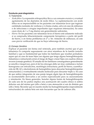 46
Conducta post-diagnóstico
1) Tratamiento
–	 Ácido fólico: La expansión eritropoyética lleva a un consumo excesivo y eventual
agotamiento de los depósitos de ácido fólico. La suplementación con ácido
fólico no es imprescindible en los pacientes con talasemias leves que ingieran
cantidades normales de verduras y/o frutas crudas, salvo en caso de embarazo
o de infecciones o cirugías importantes (que requieran internación). En estos
casos dosis de 1 a 5 mg diarios son generalmente suficientes.
–	 Hierro: En los pacientes con talasemias leves el hierro está solamente indicado
si se comprueba fehacientemente componente ferropénico a partir del perfil
de hierro, o en forma profiláctica en 2º y 3er. trimestre de embarazo, en este
caso previa verificación de que no haya sobrecarga de hierro.
2) Consejo Genético
Explicar al paciente (en forma oral reiterada, pero también escrita) que el gen
talasémico lo comparte seguramente con otros miembros de la familia (estudio
familiar) y que es fundamental que todos los familiares que resulten portadores
sepan que en caso de tener hijos con alguien que tenga alguna hemoglobinopatía
(talasémica o estructural) corren el riesgo de llegar a tener hijos con cuadros clínicos
severos (consejo genético). El estudio de los familiares consanguíneos generalmente
es sencillo e inequívoco, pero el de los cónyuges debe ser muy cuidadoso e incluir
hemograma con reticulocitos, morfología eritrocitaria, perfil de hierro, cuantifica-
ción de Hb A2 y electroforesis de hemoglobina (para descartar hemoglobinopatías
estructurales) y eventualmente estudio molecular para descartar triple α. En caso
de que ambos integrantes de una pareja tengan algún tipo de hemoglobinopatía
es recomendable derivarlos a un centro especializado para su asesoramiento
y orientación. En líneas generales, heredar alguna forma de hemoglobinopatía
de cada uno de los padres implica una acentuación del cuadro clínico si ambos
defectos son del mismo gen (alfa o beta) o una atenuación si son de distinto gen
(alfa y beta). Recordar que en nuestro medio las hemoglobinopatías (especialmente
estructurales) de cadena beta son más frecuentes que las de cadenas alfa.
 