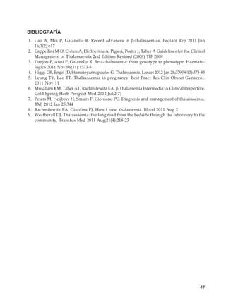 47
BIBLIOGRAFÍA
	1.	 Cao A, Moi P, Galanello R. Recent advances in β-thalassemias. Pediatr Rep 2011 Jun
16;3(2):e17
	2.	 Cappellini M-D, Cohen A, Eleftheriou A, Piga A, Porter J, Taher A Guidelines for the Clinical
Management of Thalassaemia 2nd Edition Revised (2008) TIF 2008
	3.	 Danjou F, Anni F, Galanello R. Beta-thalassemia: from genotype to phenotype. Haemato-
logica 2011 Nov;96(11):1573-5
	4.	 Higgs DR, Engel JD, Stamatoyannopoulos G. Thalassaemia. Lancet 2012 Jan 28;379(9813):373-83
	5.	 Leung TY, Lao TT. Thalassaemia in pregnancy. Best Pract Res Clin Obstet Gynaecol.
2011 Nov 11
	6.	 Musallam KM, Taher AT, Rachmilewitz EA. β-Thalassemia Intermedia: A Clinical Pespective.
Cold Spring Harb Perspect Med 2012 Jul;2(7)
	7.	 Peters M, Heijboer H, Smiers F, Giordano PC. Diagnosis and management of thalassaemia.
BMJ 2012 Jan 25;344
	8.	 Rachmilewitz EA, Giardina PJ. How I treat thalassemia. Blood 2011 Aug 2
	9.	 Weatherall DJ. Thalassaemia: the long road from the bedside through the laboratory to the
community. Transfus Med 2011 Aug;21(4):218-23
 