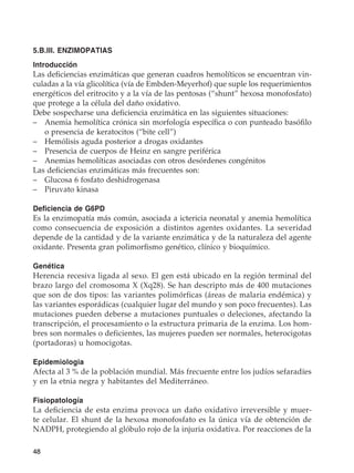 48
5.B.III. ENZIMOPATIAS
Introducción
Las deficiencias enzimáticas que generan cuadros hemolíticos se encuentran vin-
culadas a la vía glicolítica (vía de Embden-Meyerhof) que suple los requerimientos
energéticos del eritrocito y a la vía de las pentosas (“shunt” hexosa monofosfato)
que protege a la célula del daño oxidativo.
Debe sospecharse una deficiencia enzimática en las siguientes situaciones:
–	 Anemia hemolítica crónica sin morfología específica o con punteado basófilo
o presencia de keratocitos (“bite cell”)
–	 Hemólisis aguda posterior a drogas oxidantes
–	 Presencia de cuerpos de Heinz en sangre periférica
–	 Anemias hemolíticas asociadas con otros desórdenes congénitos
Las deficiencias enzimáticas más frecuentes son:
–	 Glucosa 6 fosfato deshidrogenasa
–	 Piruvato kinasa
Deficiencia de G6PD
Es la enzimopatía más común, asociada a ictericia neonatal y anemia hemolítica
como consecuencia de exposición a distintos agentes oxidantes. La severidad
depende de la cantidad y de la variante enzimática y de la naturaleza del agente
oxidante. Presenta gran polimorfismo genético, clínico y bioquímico.
Genética
Herencia recesiva ligada al sexo. El gen está ubicado en la región terminal del
brazo largo del cromosoma X (Xq28). Se han descripto más de 400 mutaciones
que son de dos tipos: las variantes polimórficas (áreas de malaria endémica) y
las variantes esporádicas (cualquier lugar del mundo y son poco frecuentes). Las
mutaciones pueden deberse a mutaciones puntuales o deleciones, afectando la
transcripción, el procesamiento o la estructura primaria de la enzima. Los hom-
bres son normales o deficientes, las mujeres pueden ser normales, heterocigotas
(portadoras) u homocigotas.
Epidemiologia
Afecta al 3 % de la población mundial. Más frecuente entre los judíos sefaradíes
y en la etnia negra y habitantes del Mediterráneo.
Fisiopatología
La deficiencia de esta enzima provoca un daño oxidativo irreversible y muer-
te celular. El shunt de la hexosa monofosfato es la única vía de obtención de
NADPH, protegiendo al glóbulo rojo de la injuria oxidativa. Por reacciones de la
 