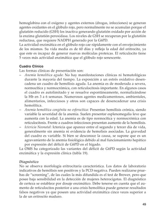 49
hemoglobina con el oxígeno y agentes externos (drogas, infecciones) se generan
agentes oxidantes en el glóbulo rojo, pero normalmente no se acumulan porque el
glutatión reducido (GSH) los inactiva generando glutatión oxidado por acción de
la enzima glutatión peroxidasa. Los niveles de GSH se recuperan por la glutatión
reductasa, que requiere NADPH generado por la G6PD.
La actividad enzimática en el glóbulo rojo cae rápidamente con el envejecimiento
de los mismos. Su vida media es de 60 días y refleja la edad del eritrocito, ya
que este es incapaz de generar nuevas moléculas proteicas. El reticulocito tiene
5 veces más actividad enzimática que el glóbulo rojo senescente.
Cuadro Clínico
Las formas clínicas de presentación son:
–	 Anemia hemolítica aguda: No hay manifestaciones clínicas ni hematológicas
durante la mayoría del tiempo. La exposición a un estrés oxidativo desen-
cadena un cuadro de hemólisis aguda. La anemia es de moderada a severa,
normocítica y normocrómica, con reticulocitosis importante. En algunos casos
el cuadro es autolimitado y se resuelve espontáneamente, normalizándose
la Hb en 3 a 6 semanas. Numerosos agentes medicamentosos, ambientales,
alimentarios, infecciosos y otros son capaces de desencadenar una crisis
hemolítica.
–	 Anemia hemolítica congénita no esferocítica: Presentan hemólisis crónica, siendo
variable la severidad de la anemia. Suelen presentar esplenomegalia leve que
aumenta con la edad. La anemia es de tipo normocítica y normocrómica con
reticulocitosis. Frente a cuadros infecciosos presentan aumento de la hemólisis.
–	 Ictericia Neonatal: Ictericia que aparece entre el segundo y tercer día de vida,
generalmente sin anemia ni evidencia de hemolisis asociadas. La gravedad
del cuadro es variable. Si bien se desconoce la causa, se supone que es un
agravamiento de la anemia fisiológica debido al mal funcionamiento hepático
por expresión del déficit de G6PD en el hígado.
La OMS ha categorizado las variantes del déficit de G6PD según la actividad
enzimática y la expresión clínica (tabla 19).
Diagnóstico
No se observa morfología eritrocitaria característica. Los datos de laboratorio
indicativos de hemólisis son positivos y la PCD negativa. Pueden realizarse prue-
bas de “screening”, de las cuales la más difundida es el test de Brewer, pero que
posee baja sensibilidad en la detección de mujeres heterocigotas. El diagnóstico
de certeza se establece por dosaje enzimático. Debe tenerse en cuenta que el au-
mento de reticulocitos posterior a una crisis hemolítica puede generar resultados
falsos negativos ya que poseen una actividad enzimática cinco veces superior a
la de un eritrocito maduro.
 